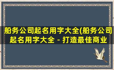 船务公司起名用字大全(船务公司起名用字大全 - 打造最佳商业品牌的关键)